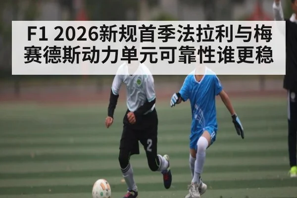 F1 2026新规首季法拉利与梅赛德斯动力单元可靠性谁更稳