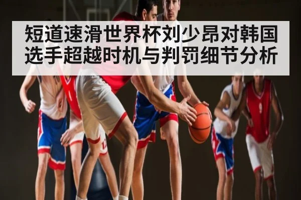 短道速滑世界杯刘少昂对韩国选手超越时机与判罚细节分析
